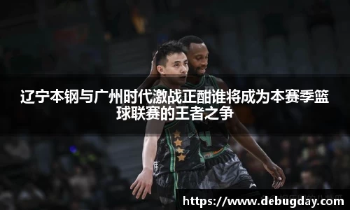 辽宁本钢与广州时代激战正酣谁将成为本赛季篮球联赛的王者之争